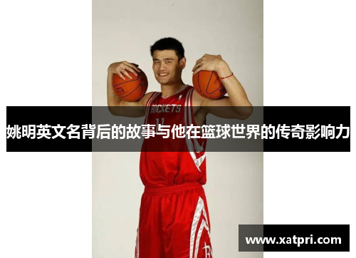 姚明英文名背后的故事与他在篮球世界的传奇影响力