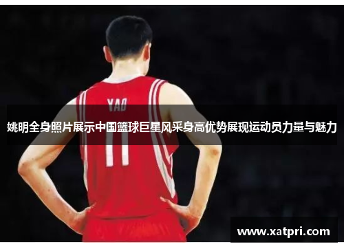 姚明全身照片展示中国篮球巨星风采身高优势展现运动员力量与魅力