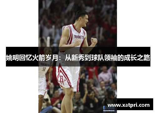 姚明回忆火箭岁月：从新秀到球队领袖的成长之路