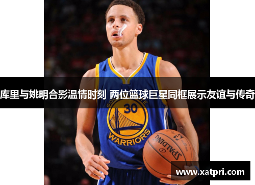 库里与姚明合影温情时刻 两位篮球巨星同框展示友谊与传奇