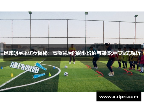 足球明星采访费揭秘：高额背后的商业价值与媒体运作模式解析