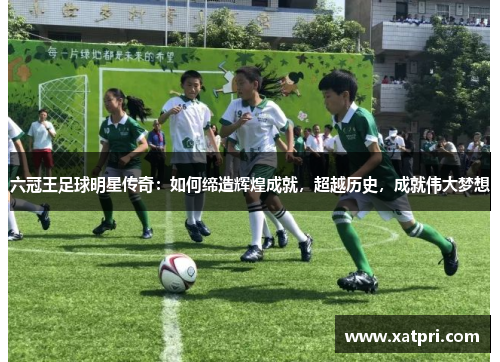 六冠王足球明星传奇：如何缔造辉煌成就，超越历史，成就伟大梦想