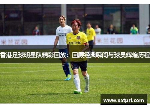 香港足球明星队精彩回放：回顾经典瞬间与球员辉煌历程