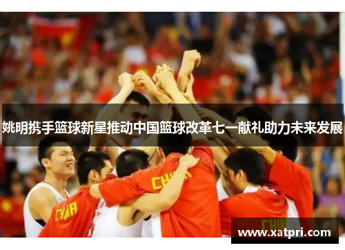 姚明携手篮球新星推动中国篮球改革七一献礼助力未来发展