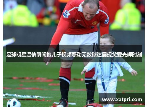 足球明星温情瞬间抱儿子视频感动无数球迷展现父爱光辉时刻