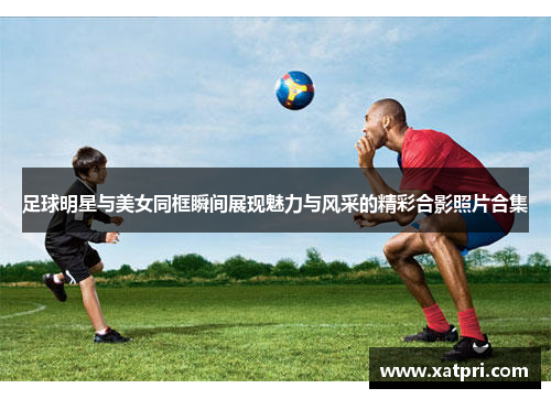足球明星与美女同框瞬间展现魅力与风采的精彩合影照片合集