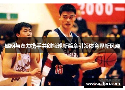 姚明与董力携手共创篮球新篇章引领体育界新风潮