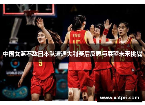 中国女篮不敌日本队遭遇失利赛后反思与展望未来挑战
