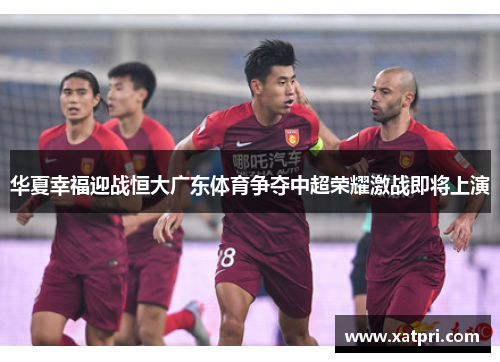 华夏幸福迎战恒大广东体育争夺中超荣耀激战即将上演