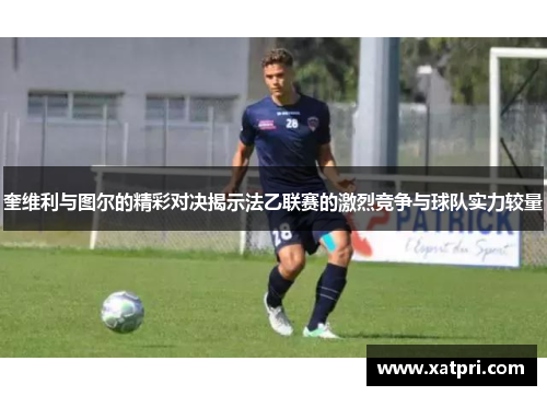 奎维利与图尔的精彩对决揭示法乙联赛的激烈竞争与球队实力较量
